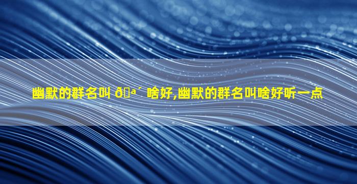 幽默的群名叫 🪴 啥好,幽默的群名叫啥好听一点